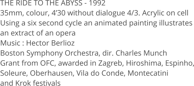 THE RIDE TO THE ABYSS - 1992 35mm, colour, 4’30 without dialogue 4/3. Acrylic on cell Using a six second cycle an animated painting illustrates an extract of an opera Music : Hector Berlioz Boston Symphony Orchestra, dir. Charles Munch Grant from OFC, awarded in Zagreb, Hiroshima, Espinho, Soleure, Oberhausen, Vila do Conde, Montecatini and Krok festivals