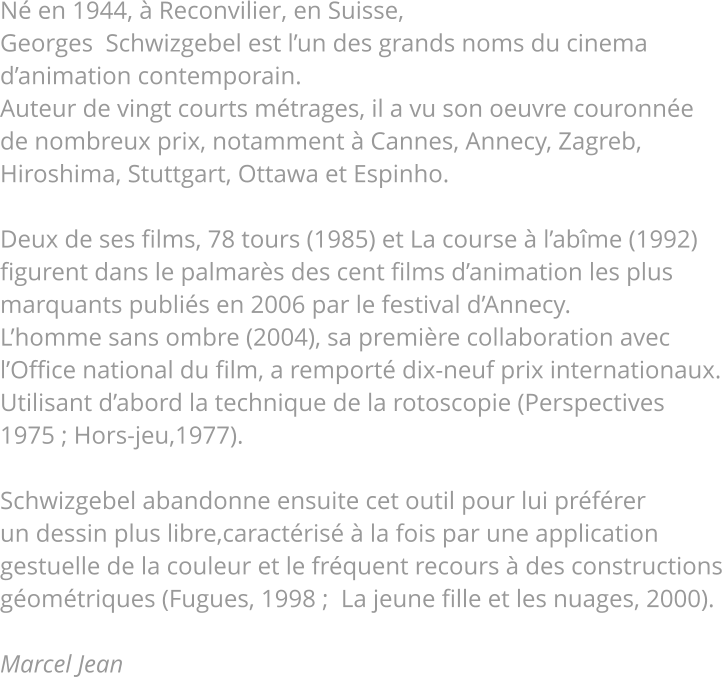 Né en 1944, à Reconvilier, en Suisse, Georges  Schwizgebel est l’un des grands noms du cinema d’animation contemporain. Auteur de vingt courts métrages, il a vu son oeuvre couronnée de nombreux prix, notamment à Cannes, Annecy, Zagreb, Hiroshima, Stuttgart, Ottawa et Espinho.  Deux de ses films, 78 tours (1985) et La course à l’abîme (1992) figurent dans le palmarès des cent films d’animation les plus marquants publiés en 2006 par le festival d’Annecy. L’homme sans ombre (2004), sa première collaboration avec l’Office national du film, a remporté dix-neuf prix internationaux. Utilisant d’abord la technique de la rotoscopie (Perspectives 1975 ; Hors-jeu,1977).  Schwizgebel abandonne ensuite cet outil pour lui préférer un dessin plus libre,caractérisé à la fois par une application gestuelle de la couleur et le fréquent recours à des constructions géométriques (Fugues, 1998 ;  La jeune fille et les nuages, 2000).  Marcel Jean         
