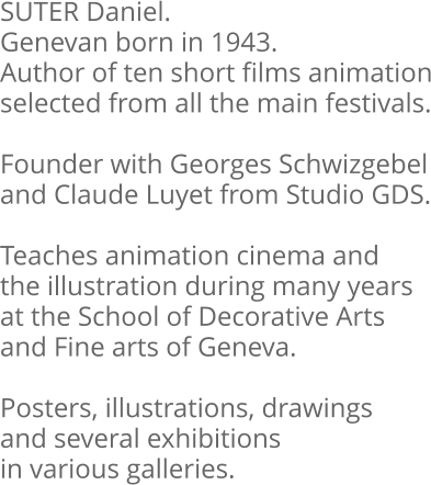 SUTER Daniel. Genevan born in 1943. Author of ten short films animation selected from all the main festivals.  Founder with Georges Schwizgebel and Claude Luyet from Studio GDS.  Teaches animation cinema and the illustration during many years at the School of Decorative Arts and Fine arts of Geneva.  Posters, illustrations, drawings and several exhibitions in various galleries.