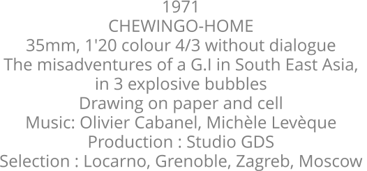 1971  CHEWINGO-HOME  35mm, 1'20 colour 4/3 without dialogue  The misadventures of a G.I in South East Asia,  in 3 explosive bubbles  Drawing on paper and cell  Music: Olivier Cabanel, Michèle Levèque  Production : Studio GDS  Selection : Locarno, Grenoble, Zagreb, Moscow