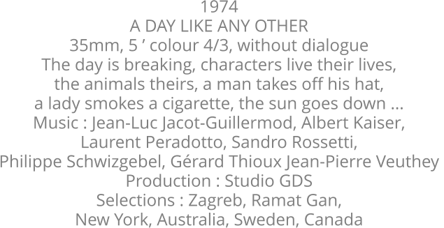 1974  A DAY LIKE ANY OTHER  35mm, 5 ’ colour 4/3, without dialogue  The day is breaking, characters live their lives,  the animals theirs, a man takes off his hat,  a lady smokes a cigarette, the sun goes down ...  Music : Jean-Luc Jacot-Guillermod, Albert Kaiser,  Laurent Peradotto, Sandro Rossetti,  Philippe Schwizgebel, Gérard Thioux Jean-Pierre Veuthey  Production : Studio GDS  Selections : Zagreb, Ramat Gan,  New York, Australia, Sweden, Canada