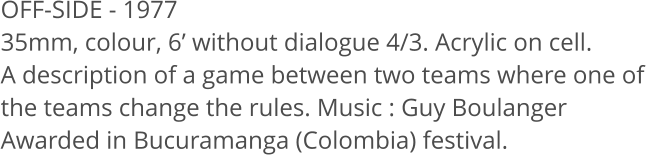 OFF-SIDE - 1977  35mm, colour, 6 without dialogue 4/3. Acrylic on cell. A description of a game between two teams where one of the teams change the rules. Music: Guy Boulanger Awarded in Bucuramanga (Colombia) festival.