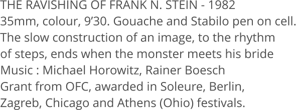 THE RAVISHING OF FRANK N. STEIN - 1982 35mm, colour, 930. Gouache and Stabilo pen on cell. The slow construction of an image, to the rhythm  of steps, ends when the monster meets his bride Music: Michael Horowitz, Rainer Boesch Grant from OFC, awarded in Soleure, Berlin,  Zagreb, Chicago and Athens (Ohio) festivals.