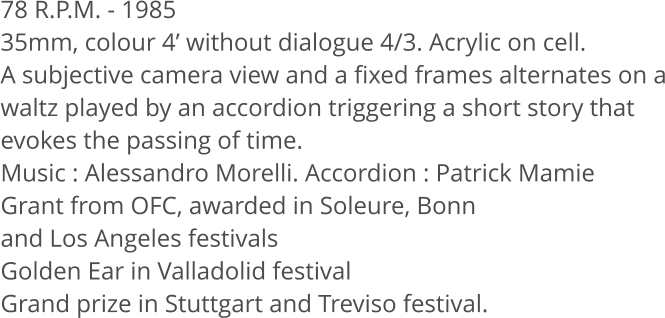 78 R.P.M. - 1985 35mm, colour 4 without dialogue 4/3. Acrylic on cell. A subjective camera view and a fixed frames alternates on a waltz played by an accordion triggering a short story that evokes the passing of time. Music: Alessandro Morelli. Accordion: Patrick Mamie Grant from OFC, awarded in Soleure, Bonn  and Los Angeles festivals Golden Ear in Valladolid festival Grand prize in Stuttgart and Treviso festival.