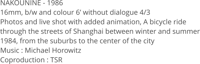 NAKOUNINE - 1986  16mm, b/w and colour 6 without dialogue 4/3  Photos and live shot with added animation, A bicycle ride through the streets of Shanghai between winter and summer 1984, from the suburbs to the center of the city Music: Michael Horowitz Coproduction: TSR