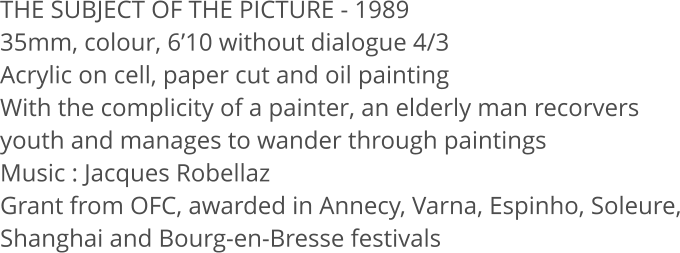 THE SUBJECT OF THE PICTURE - 1989 35mm, colour, 610 without dialogue 4/3  Acrylic on cell, paper cut and oil painting With the complicity of a painter, an elderly man recorvers youth and manages to wander through paintings Music: Jacques Robellaz Grant from OFC, awarded in Annecy, Varna, Espinho, Soleure, Shanghai and Bourg-en-Bresse festivals
