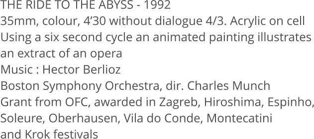 THE RIDE TO THE ABYSS - 1992 35mm, colour, 430 without dialogue 4/3. Acrylic on cell Using a six second cycle an animated painting illustrates an extract of an opera Music: Hector Berlioz Boston Symphony Orchestra, dir. Charles Munch Grant from OFC, awarded in Zagreb, Hiroshima, Espinho, Soleure, Oberhausen, Vila do Conde, Montecatini and Krok festivals