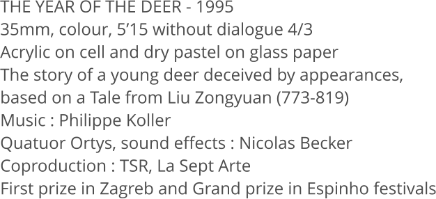 THE YEAR OF THE DEER - 1995 35mm, colour, 515 without dialogue 4/3 Acrylic on cell and dry pastel on glass paper The story of a young deer deceived by appearances,  based on a Tale from Liu Zongyuan (773-819) Music: Philippe Koller Quatuor Ortys, sound effects: Nicolas Becker Coproduction: TSR, La Sept Arte First prize in Zagreb and Grand prize in Espinho festivals