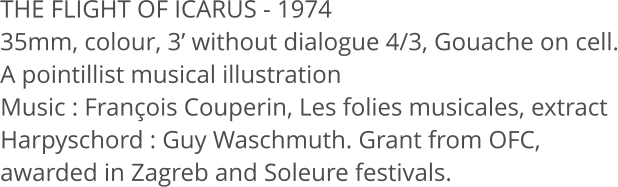 THE FLIGHT OF ICARUS - 1974  35mm, colour, 3 without dialogue 4/3, Gouache on cell. A pointillist musical illustration Music: Franois Couperin, Les folies musicales, extract Harpyschord: Guy Waschmuth. Grant from OFC,  awarded in Zagreb and Soleure festivals.