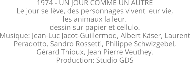 1974 - UN JOUR COMME UN AUTRE Le jour se lve, des personnages vivent leur vie, les animaux la leur.  dessin sur papier et cellulo.  Musique: Jean-Luc Jacot-Guillermod, Albert Kser, Laurent Peradotto, Sandro Rossetti, Philippe Schwizgebel, Grard Thioux, Jean Pierre Veuthey. Production: Studio GDS