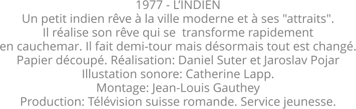 1977 - LINDIEN Un petit indien rve  la ville moderne et  ses "attraits". Il ralise son rve qui se  transforme rapidement en cauchemar. Il fait demi-tour mais dsormais tout est chang. Papier dcoup. Ralisation: Daniel Suter et Jaroslav Pojar  Illustation sonore: Catherine Lapp. Montage: Jean-Louis Gauthey Production: Tlvision suisse romande. Service jeunesse.