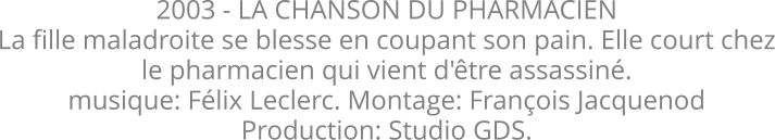 2003 - LA CHANSON DU PHARMACIEN La fille maladroite se blesse en coupant son pain. Elle court chez le pharmacien qui vient d'tre assassin. musique: Flix Leclerc. Montage: Franois Jacquenod Production: Studio GDS.