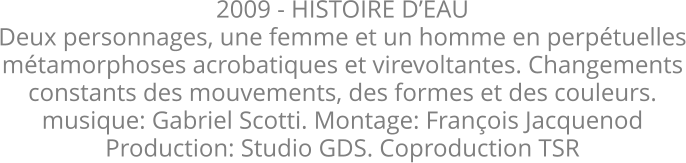2009 - HISTOIRE DEAU Deux personnages, une femme et un homme en perptuelles mtamorphoses acrobatiques et virevoltantes. Changements constants des mouvements, des formes et des couleurs.  musique: Gabriel Scotti. Montage: Franois Jacquenod Production: Studio GDS. Coproduction TSR