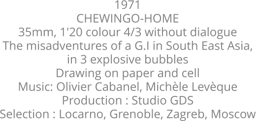 1971  CHEWINGO-HOME  35mm, 1'20 colour 4/3 without dialogue  The misadventures of a G.I in South East Asia,  in 3 explosive bubbles  Drawing on paper and cell  Music: Olivier Cabanel, Michle Levque  Production : Studio GDS  Selection : Locarno, Grenoble, Zagreb, Moscow