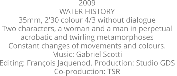 2009  WATER HISTORY  35mm, 2'30 colour 4/3 without dialogue  Two characters, a woman and a man in perpetual  acrobatic and twirling metamorphoses  Constant changes of movements and colours.  Music: Gabriel Scotti  Editing: Franois Jaquenod. Production: Studio GDS  Co-production: TSR