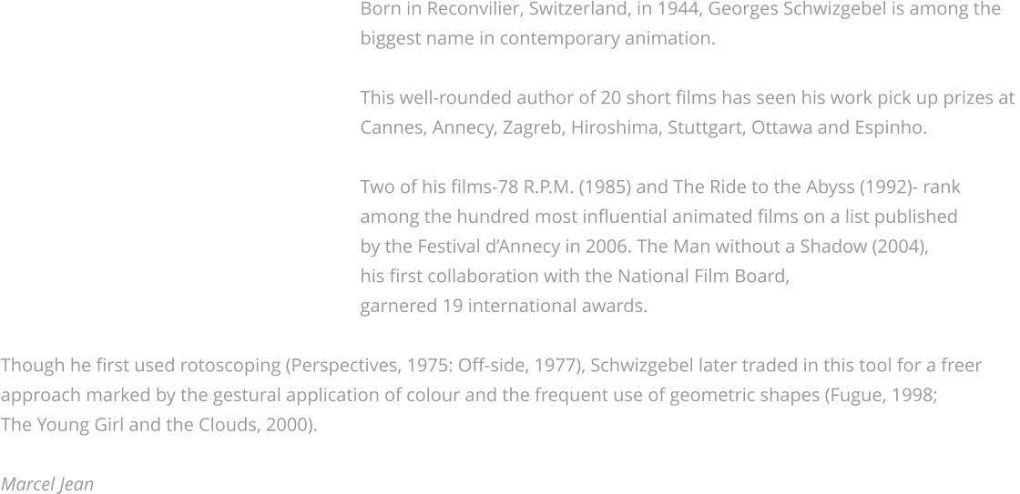 Born in Reconvilier, Switzerland, in 1944, Georges Schwizgebel is among the                                                                              biggest name in contemporary animation.                                                                               This well-rounded author of 20 short films has seen his work pick up prizes at                                                                              Cannes, Annecy, Zagreb, Hiroshima, Stuttgart, Ottawa and Espinho.                                                                               Two of his films-78 R.P.M. (1985) and The Ride to the Abyss (1992)- rank                                                                             among the hundred most influential animated films on a list published                                                                             by the Festival d’Annecy in 2006. The Man without a Shadow (2004),                                                                             his first collaboration with the National Film Board,                                                                             garnered 19 international awards.   Though he first used rotoscoping (Perspectives, 1975: Off-side, 1977), Schwizgebel later traded in this tool for a freer approach marked by the gestural application of colour and the frequent use of geometric shapes (Fugue, 1998; The Young Girl and the Clouds, 2000).   Marcel Jean