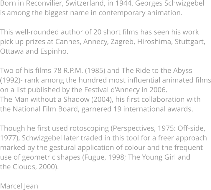 Born in Reconvilier, Switzerland, in 1944, Georges Schwizgebel is among the biggest name in contemporary animation.   This well-rounded author of 20 short films has seen his work pick up prizes at Cannes, Annecy, Zagreb, Hiroshima, Stuttgart, Ottawa and Espinho.   Two of his films-78 R.P.M. (1985) and The Ride to the Abyss (1992)- rank among the hundred most influential animated films on a list published by the Festival d’Annecy in 2006. The Man without a Shadow (2004), his first collaboration with the National Film Board, garnered 19 international awards.   Though he first used rotoscoping (Perspectives, 1975: Off-side, 1977), Schwizgebel later traded in this tool for a freer approach marked by the gestural application of colour and the frequent use of geometric shapes (Fugue, 1998; The Young Girl and  the Clouds, 2000).   Marcel Jean