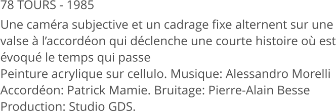 78 TOURS - 1985 Une caméra subjective et un cadrage fixe alternent sur une valse à l’accordéon qui déclenche une courte histoire où est évoqué le temps qui passe Peinture acrylique sur cellulo. Musique: Alessandro Morelli Accordéon: Patrick Mamie. Bruitage: Pierre-Alain Besse Production: Studio GDS.