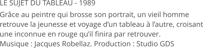 LE SUJET DU TABLEAU - 1989 Grâce au peintre qui brosse son portrait, un vieil homme retrouve la jeunesse et voyage d’un tableau à l’autre, croisant une inconnue en rouge qu’il finira par retrouver. Musique : Jacques Robellaz. Production : Studio GDS