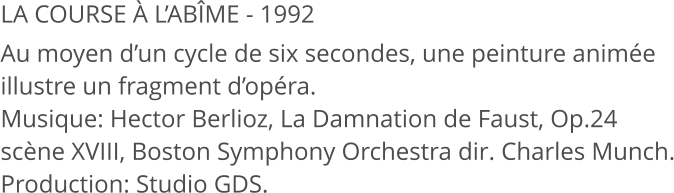 LA COURSE À L’ABÎME - 1992 Au moyen d’un cycle de six secondes, une peinture animée illustre un fragment d’opéra. Musique: Hector Berlioz, La Damnation de Faust, Op.24 scène XVIII, Boston Symphony Orchestra dir. Charles Munch. Production: Studio GDS.