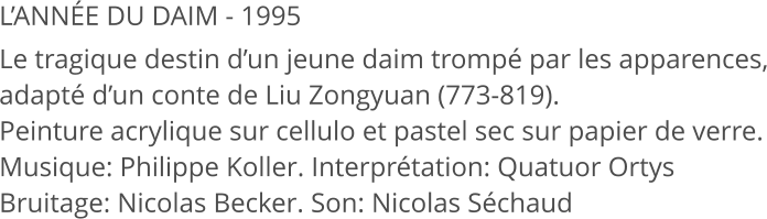 L’ANNÉE DU DAIM - 1995 Le tragique destin d’un jeune daim trompé par les apparences, adapté d’un conte de Liu Zongyuan (773-819). Peinture acrylique sur cellulo et pastel sec sur papier de verre. Musique: Philippe Koller. Interprétation: Quatuor Ortys Bruitage: Nicolas Becker. Son: Nicolas Séchaud