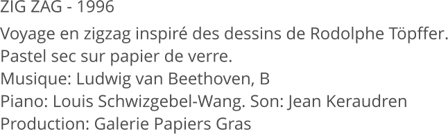 ZIG ZAG - 1996 Voyage en zigzag inspiré des dessins de Rodolphe Töpffer. Pastel sec sur papier de verre. Musique: Ludwig van Beethoven, B                Piano: Louis Schwizgebel-Wang. Son: Jean Keraudren Production: Galerie Papiers Gras