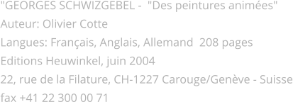 "GEORGES SCHWIZGEBEL -  "Des peintures animées" Auteur: Olivier Cotte Langues: Français, Anglais, Allemand  208 pages  Editions Heuwinkel, juin 2004 22, rue de la Filature, CH-1227 Carouge/Genève - Suisse fax +41 22 300 00 71