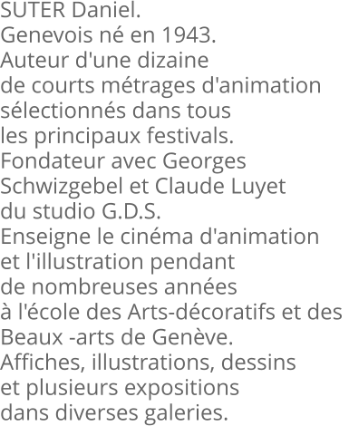 SUTER Daniel. Genevois né en 1943. Auteur d'une dizaine de courts métrages d'animation sélectionnés dans tous les principaux festivals. Fondateur avec Georges  Schwizgebel et Claude Luyet du studio G.D.S. Enseigne le cinéma d'animation et l'illustration pendant de nombreuses années à l'école des Arts-décoratifs et des  Beaux -arts de Genève. Affiches, illustrations, dessins et plusieurs expositions dans diverses galeries.