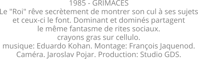 1985 - GRIMACES Le "Roi" rêve secrètement de montrer son cul à ses sujets et ceux-ci le font. Dominant et dominés partagent le même fantasme de rites sociaux. crayons gras sur cellulo. musique: Eduardo Kohan. Montage: François Jaquenod. Caméra. Jaroslav Pojar. Production: Studio GDS.
