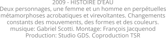 2009 - HISTOIRE D’EAU Deux personnages, une femme et un homme en perpétuelles métamorphoses acrobatiques et virevoltantes. Changements constants des mouvements, des formes et des couleurs.  musique: Gabriel Scotti. Montage: François Jacquenod Production: Studio GDS. Coproduction TSR