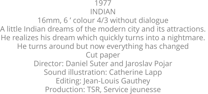 1977  INDIAN  16mm, 6 ’ colour 4/3 without dialogue  A little Indian dreams of the modern city and its attractions.  He realizes his dream which quickly turns into a nightmare.  He turns around but now everything has changed  Cut paper  Director: Daniel Suter and Jaroslav Pojar  Sound illustration: Catherine Lapp  Editing: Jean-Louis Gauthey  Production: TSR, Service jeunesse