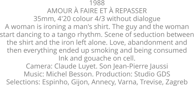 1988 AMOUR À FAIRE ET À REPASSER  35mm, 4'20 colour 4/3 without dialogue A woman is ironing a man's shirt. The guy and the woman  start dancing to a tango rhythm. Scene of seduction between  the shirt and the iron left alone. Love, abandonment and  then everything ended up smoking and being consumed  Ink and gouache on cell.  Camera: Claude Luyet. Son Jean-Pierre Jaussi  Music: Michel Besson. Production: Studio GDS  Selections: Espinho, Gijon, Annecy, Varna, Trevise, Zagreb