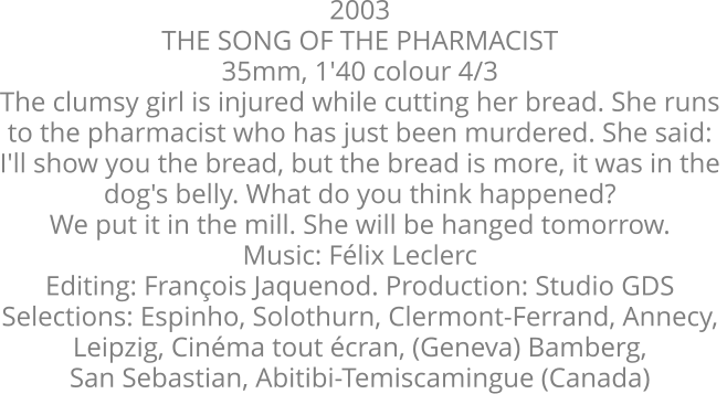2003  THE SONG OF THE PHARMACIST  35mm, 1'40 colour 4/3  The clumsy girl is injured while cutting her bread. She runs  to the pharmacist who has just been murdered. She said:  I'll show you the bread, but the bread is more, it was in the  dog's belly. What do you think happened?  We put it in the mill. She will be hanged tomorrow.  Music: Félix Leclerc  Editing: François Jaquenod. Production: Studio GDS  Selections: Espinho, Solothurn, Clermont-Ferrand, Annecy,  Leipzig, Cinéma tout écran, (Geneva) Bamberg,  San Sebastian, Abitibi-Temiscamingue (Canada)