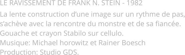 LE RAVISSEMENT DE FRANK N. STEIN - 1982 La lente construction d’une image sur un rythme de pas, s’achève avec la rencontre du monstre et de sa fiancée. Gouache et crayon Stabilo sur cellulo. Musique: Michael horowitz et Rainer Boesch Production: Studio GDS.