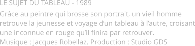 LE SUJET DU TABLEAU - 1989 Grâce au peintre qui brosse son portrait, un vieil homme retrouve la jeunesse et voyage d’un tableau à l’autre, croisant une inconnue en rouge qu’il finira par retrouver. Musique : Jacques Robellaz. Production : Studio GDS