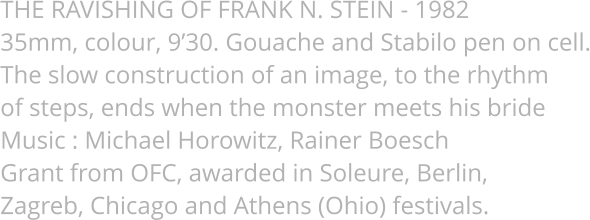 THE RAVISHING OF FRANK N. STEIN - 1982 35mm, colour, 9’30. Gouache and Stabilo pen on cell. The slow construction of an image, to the rhythm  of steps, ends when the monster meets his bride Music : Michael Horowitz, Rainer Boesch Grant from OFC, awarded in Soleure, Berlin,  Zagreb, Chicago and Athens (Ohio) festivals.