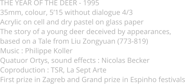 THE YEAR OF THE DEER - 1995 35mm, colour, 5’15 without dialogue 4/3 Acrylic on cell and dry pastel on glass paper The story of a young deer deceived by appearances,  based on a Tale from Liu Zongyuan (773-819) Music : Philippe Koller Quatuor Ortys, sound effects : Nicolas Becker Coproduction : TSR, La Sept Arte First prize in Zagreb and Grand prize in Espinho festivals