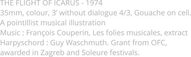 THE FLIGHT OF ICARUS - 1974  35mm, colour, 3’ without dialogue 4/3, Gouache on cell. A pointillist musical illustration Music : François Couperin, Les folies musicales, extract Harpyschord : Guy Waschmuth. Grant from OFC,  awarded in Zagreb and Soleure festivals.
