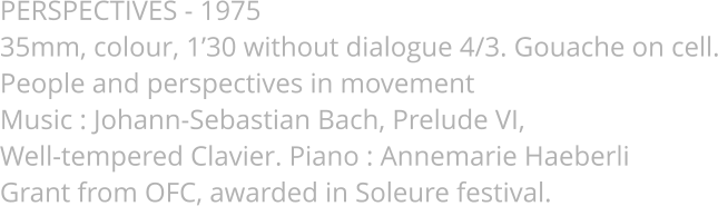 PERSPECTIVES - 1975 35mm, colour, 1’30 without dialogue 4/3. Gouache on cell. People and perspectives in movement Music : Johann-Sebastian Bach, Prelude VI,  Well-tempered Clavier. Piano : Annemarie Haeberli Grant from OFC, awarded in Soleure festival.