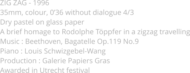 ZIG ZAG - 1996 35mm, colour, 0’36 without dialogue 4/3 Dry pastel on glass paper A brief homage to Rodolphe Töppfer in a zigzag travelling Music : Beethoven, Bagatelle Op.119 No.9 Piano : Louis Schwizgebel-Wang Production : Galerie Papiers Gras Awarded in Utrecht festival
