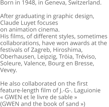 Born in 1948, in Geneva, Switzerland.  After graduating in graphic design, Claude Luyet focuses on animation cinema. His films, of different styles, sometimes  collaborations, have won awards at the  festivals of Zagreb, Hiroshima,  Oberhausen, Leipzig, Tröia, Tréviso,  Soleure, Valence, Bourg en Bresse,  Vevey.  He also collaborated on the first feature-length film of J.-G-. Laguionie « GWEN et le livre de sable »  (GWEN and the book of sand »)