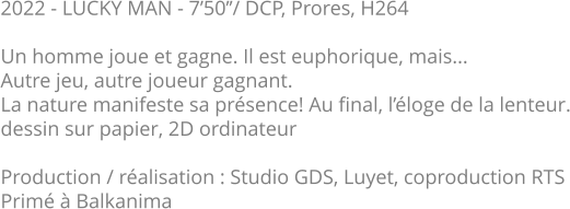 2022 - LUCKY MAN - 7’50’’/ DCP, Prores, H264  Un homme joue et gagne. Il est euphorique, mais...  Autre jeu, autre joueur gagnant.  La nature manifeste sa présence! Au final, l’éloge de la lenteur. dessin sur papier, 2D ordinateur  Production / réalisation : Studio GDS, Luyet, coproduction RTS Primé à Balkanima