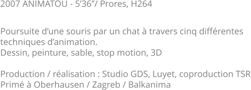 2007 ANIMATOU - 5’36’’/ Prores, H264  Poursuite d’une souris par un chat à travers cinq différentes techniques d’animation. Dessin, peinture, sable, stop motion, 3D  Production / réalisation : Studio GDS, Luyet, coproduction TSR Primé à Oberhausen / Zagreb / Balkanima