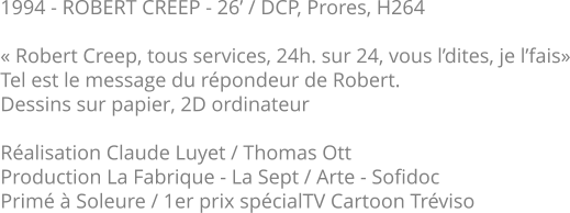 1994 - ROBERT CREEP - 26’ / DCP, Prores, H264  « Robert Creep, tous services, 24h. sur 24, vous l’dites, je l’fais» Tel est le message du répondeur de Robert. Dessins sur papier, 2D ordinateur  Réalisation Claude Luyet / Thomas Ott Production La Fabrique - La Sept / Arte - Sofidoc Primé à Soleure / 1er prix spécialTV Cartoon Tréviso