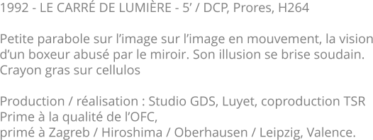 1992 - LE CARRÉ DE LUMIÈRE - 5’ / DCP, Prores, H264  Petite parabole sur l’image sur l’image en mouvement, la vision d’un boxeur abusé par le miroir. Son illusion se brise soudain.   Crayon gras sur cellulos  Production / réalisation : Studio GDS, Luyet, coproduction TSR Prime à la qualité de l’OFC,  primé à Zagreb / Hiroshima / Oberhausen / Leipzig, Valence.