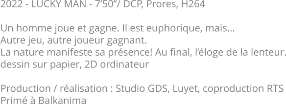 2022 - LUCKY MAN - 7’50’’/ DCP, Prores, H264  Un homme joue et gagne. Il est euphorique, mais...  Autre jeu, autre joueur gagnant.  La nature manifeste sa présence! Au final, l’éloge de la lenteur. dessin sur papier, 2D ordinateur  Production / réalisation : Studio GDS, Luyet, coproduction RTS Primé à Balkanima
