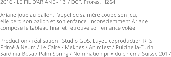 2016 - LE FIL D’ARIANE - 13’ / DCP, Prores, H264  Ariane joue au ballon, l’appel de sa mère coupe son jeu, elle perd son ballon et son enfance. Inconsciemment Ariane compose le tableau final et retrouve son enfance volée.  Production / réalisation : Studio GDS, Luyet, coproduction RTS Primé à Neum / Le Caire / Meknès / Animfest / Pulcinella-Turin Sardinia-Bosa / Palm Spring / Nomination prix du cinéma Suisse 2017