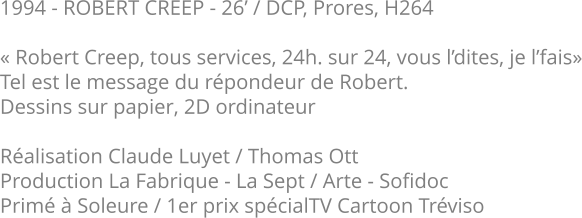 1994 - ROBERT CREEP - 26’ / DCP, Prores, H264  « Robert Creep, tous services, 24h. sur 24, vous l’dites, je l’fais» Tel est le message du répondeur de Robert. Dessins sur papier, 2D ordinateur  Réalisation Claude Luyet / Thomas Ott Production La Fabrique - La Sept / Arte - Sofidoc Primé à Soleure / 1er prix spécialTV Cartoon Tréviso