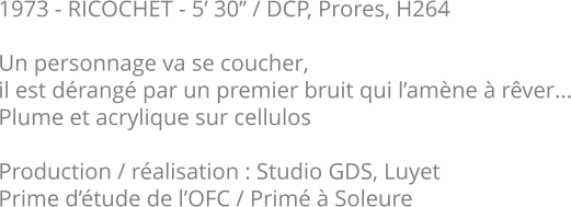 1973 - RICOCHET - 5’ 30’’ / DCP, Prores, H264  Un personnage va se coucher, il est dérangé par un premier bruit qui l’amène à rêver... Plume et acrylique sur cellulos  Production / réalisation : Studio GDS, Luyet Prime d’étude de l’OFC / Primé à Soleure
