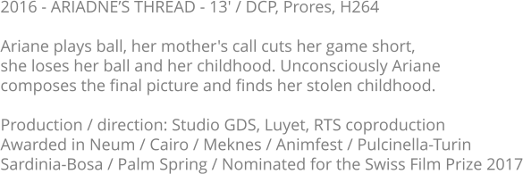 2016 - ARIADNE’S THREAD - 13' / DCP, Prores, H264  Ariane plays ball, her mother's call cuts her game short, she loses her ball and her childhood. Unconsciously Ariane composes the final picture and finds her stolen childhood.  Production / direction: Studio GDS, Luyet, RTS coproduction Awarded in Neum / Cairo / Meknes / Animfest / Pulcinella-Turin Sardinia-Bosa / Palm Spring / Nominated for the Swiss Film Prize 2017